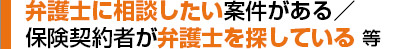 弁護士に相談したい案件がある／保険契約者が弁護士を探している等